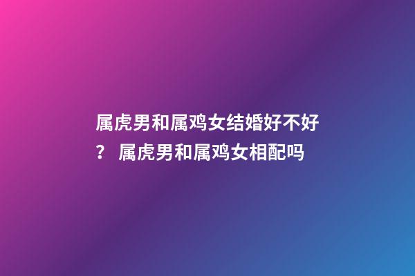 属虎男和属鸡女结婚好不好？ 属虎男和属鸡女相配吗-第1张-观点-玄机派